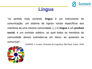 “no sentido mais corrente,

língua é um instrumento de

comunicação, um sistema de signos vocais específicos aos
membros de uma mesma comunidade. [...] A língua é um produto
social, é um contrato coletivo, ao qual todos os membros da
comunidade devem submeter-se em bloco, se quiserem se
comunicar”.
(DUBOIS, J. e outros. Dicionário de Linguística. São Paulo, Cultrix, 1978)

 