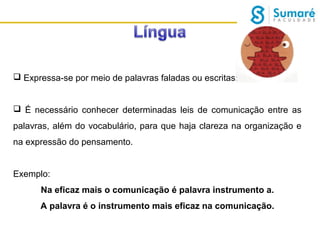  Expressa-se por meio de palavras faladas ou escritas;
 É necessário conhecer determinadas leis de comunicação entre as
palavras, além do vocabulário, para que haja clareza na organização e
na expressão do pensamento.
Exemplo:
Na eficaz mais o comunicação é palavra instrumento a.
A palavra é o instrumento mais eficaz na comunicação.

 