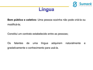 Bem público e coletivo: Uma pessoa sozinha não pode criá-la ou
modificá-la;
Constitui um contrato estabelecido entre as pessoas;
Os

falantes

de

uma

língua

adquirem

gradativamente o conhecimento para usá-la.

naturalmente

e

 