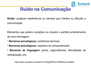 Ruído: qualquer interferência ou barreira que interfira ou dificulte a
comunicação.
Elementos que podem complicar ou impedir o perfeito entendimento
de uma mensagem:
• Barreiras tecnológicas: problemas técnicos
• Barreiras psicológicas: aspectos do comportamento
• Barreiras de linguagem: gírias, regionalismos, dificuldades de
verbalização, etc.
http://www.youtube.com/watch?v=EAgrDSHwVzY&feature=related

 