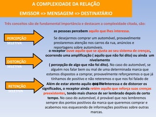 A COMPLEXIDADE DA RELAÇÃO 
EMISSOR => MENSAGEM => DESTINATÁRIO 
Três conceitos são de fundamental importância e destacam a complexidade citada, são: 
as pessoas percebem aquilo que lhes interessa. 
Se desejarmos comprar um automóvel, provavelmente 
prestaremos atenção nos carros da rua, anúncios e 
reportagens sobre automóveis. 
o receptor ouve aquilo que se ajusta ao seu sistema de crenças, 
ocorrendo uma amplificação ( aquilo que não foi dito) ou ainda um 
nivelamento 
( percepção de algo que não foi dito). No caso do automóvel, se 
alguém nos falar bem ou mal de uma determinada marca que 
estamos dispostos a comprar, provavelmente reforçaremos o que já 
tínhamos de positivo e não reteremos o que nos foi falado de 
negativo. 
Além de estar atento aquilo que lhe interessa e de distorcer os 
significados, o receptor ainda retém aquilo que reforça suas crenças 
preexistentes, tendo mais chance de ser lembrado depois de certo 
tempo. No caso do automóvel, é provável que nos lembremos 
sempre dos pontos positivos da marca que queremos comprar e 
acabemos nos esquecendo de informações positivas sobre outras 
marcas. 
PERCEPÇÃO 
SELETIVA 
DISTORÇÃO 
SELETIVA 
RETENÇÃO 
SELETIVA 
 