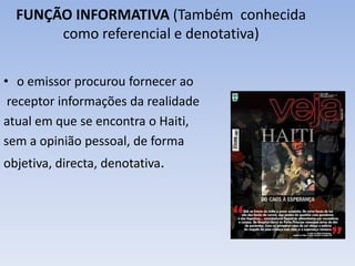 FUNÇÃO INFORMATIVA (Também conhecida 
como referencial e denotativa) 
• o emissor procurou fornecer ao 
receptor informações da realidade 
atual em que se encontra o Haiti, 
sem a opinião pessoal, de forma 
objetiva, directa, denotativa. 
 