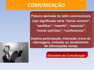 COMUNICAÇÃO 
Palavra derivada do latim communicare, 
cujo significado seria “tornar comum”, 
“partilhar”, “repartir”, “associar”, 
“trocar opiniões”, “conferenciar”. 
Implica participação, interação, troca de 
mensagens, emissão ou recebimento 
de informações novas. 
Dicionário de Comunicação 
 