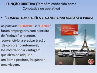 FUNÇÃO DIRETIVA (Também conhecida como 
Conotativa ou apelativa) 
• "COMPRE UM CITRÖEN E GANHE UMA VIAGEM A PARIS! 
As palavras "COMPRE" e "GANHE" 
foram empregadas com o intuito 
de "seduzir" o receptor, 
convencê-lo a praticar à ação 
de comprar o automóvel, 
lhe mostrando a vantagem 
que além de adquirir 
um ótimo produto, irá ganhar 
uma viagem. 
 