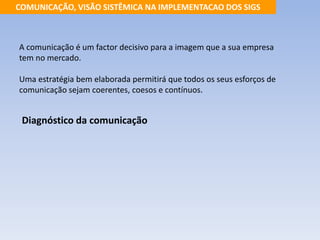 COMUNICAÇÃO, VISÃO SISTÊMICA NA IMPLEMENTACAO DOS SIGS 
A comunicação é um factor decisivo para a imagem que a sua empresa 
tem no mercado. 
Uma estratégia bem elaborada permitirá que todos os seus esforços de 
comunicação sejam coerentes, coesos e contínuos. 
Diagnóstico da comunicação 
 