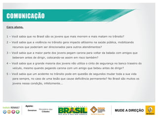 DRI ABRIL / 2014
CONFIDENCIAL
PROPRIEDADE RENAULT
MUDE A DIREÇÃO
COMUNICAÇÃO
Caro aluno,
1 – Você sabia que no Brasil são os jovens que mais morrem e mais matam no trânsito?
2 – Você sabia que a violência no trânsito gera impacto altíssimo na saúde pública, mobilizando
recursos que poderiam ser direcionados para outros atendimentos?
3 – Você sabia que a maior parte dos jovens pegam carona para voltar da balada com amigos que
beberam antes de dirigir, colocando-se assim em risco também?
4 – Você sabia que a grande maioria dos jovens não utiliza o cinto de segurança no banco traseiro do
veículo, mesmo quando pegando carona com um amigo que bebeu antes de dirigir?
5 – Você sabia que um acidente no trânsito pode em questão de segundos mudar toda a sua vida
para sempre, no caso de uma lesão que cause deficiência permanente? No Brasil são muitos os
jovens nessa condição, infelizmente...
Apoio:
 