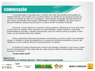 DRI ABRIL / 2014
CONFIDENCIAL
PROPRIEDADE RENAULT
MUDE A DIREÇÃO
COMUNICAÇÃO
A conscientização e educação para o trânsito são umas das grandes preocupações do
Instituto Renault, que acredita que a mudança efetiva no trânsito só vai acontecer através da
mudança de atitude de cada um. A Categoria “ Comunicação” do Desafio Renault Experience,
tem o apoio do Ministério das Cidades, DENATRAN e Campanha PARADA, que assim como a
Renault mobilizam esforços para promover a Cultura de Paz no trânsito do Brasil.
Os jovens, a faixa etária que concentra a força produtiva, infelizmente é a que mais mata
e mais morre no trânsito. Muito se perde com essa realidade: perdas materiais, na questão
produtividade de mercado, e perdas imensuráveis, pois com mortes sonhos e projetos, muitas
vezes, de uma família inteira são ceifados.
Muitas campanhas educativas já tentaram conscientizar os jovens, porém com resultados
tímidos. A rebeldia, a ilusão de onipotência e o excesso de confiança presentes no jovem, são
obstáculos a uma mudança efetiva de comportamento no trânsito.
O Desafio do Instituto Renault para você da comunicação é descobrir o que move o jovem
em seu comportamento? Que ação pode ser capaz de gerar efetiva transformação nas atitudes
do jovem no trânsito?
"O que muda você?“
Eliane Tarrit
Coordenadora do Instituto Renault - Piloto Categoria Comunicação
Apoio:
 