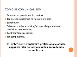 COMO SE COMUNICAR BEM
 Entender os problemas do usuário;
 Ter clareza e paciência na hora de orientar;
 Saber ouvir;
 Saber responder a solicitações que não puderem ser
resolvidas no momento;
 Controlar tiques e vícios;
 Ter competência.
E lembre-se: O verdadeiro profissional é aquele
capaz de falar de forma simples sobre temas
complexos.
 