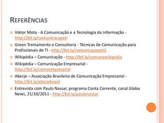 REFERÊNCIAS
 Viktor Mota - A Comunicação e a Tecnologia da Informação -
http://bit.ly/comunicacaoeti
 Green Treinamento e Consultoria - Técnicas de Comunicação para
Profissionais de TI - http://bit.ly/comunicacaoeti2
 Wikipédia – Comunicação - http://bit.ly/comunawikipedia
 Wikipédia – Comunicação Empresarial -
http://bit.ly/comuempresarial
 Aberje – Associação Brasileira de Comunicação Empresarial -
http://bit.ly/aberjebrasil
 Entrevista com Paulo Nassar, programa Conta Corrente, canal Globo
News, 21/10/2011 - http://bit.ly/paulonassar
 