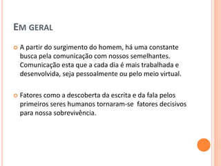 EM GERAL
 A partir do surgimento do homem, há uma constante
busca pela comunicação com nossos semelhantes.
Comunicação esta que a cada dia é mais trabalhada e
desenvolvida, seja pessoalmente ou pelo meio virtual.
 Fatores como a descoberta da escrita e da fala pelos
primeiros seres humanos tornaram-se fatores decisivos
para nossa sobrevivência.
 
