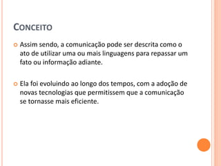 CONCEITO
 Assim sendo, a comunicação pode ser descrita como o
ato de utilizar uma ou mais linguagens para repassar um
fato ou informação adiante.
 Ela foi evoluindo ao longo dos tempos, com a adoção de
novas tecnologias que permitissem que a comunicação
se tornasse mais eficiente.
 