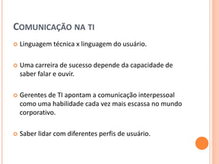 COMUNICAÇÃO NA TI
 Linguagem técnica x linguagem do usuário.
 Uma carreira de sucesso depende da capacidade de
saber falar e ouvir.
 Gerentes de TI apontam a comunicação interpessoal
como uma habilidade cada vez mais escassa no mundo
corporativo.
 Saber lidar com diferentes perfis de usuário.
 