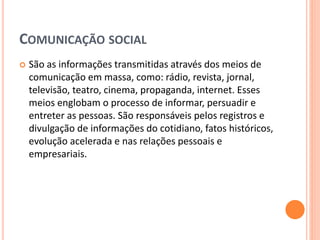COMUNICAÇÃO SOCIAL
 São as informações transmitidas através dos meios de
comunicação em massa, como: rádio, revista, jornal,
televisão, teatro, cinema, propaganda, internet. Esses
meios englobam o processo de informar, persuadir e
entreter as pessoas. São responsáveis pelos registros e
divulgação de informações do cotidiano, fatos históricos,
evolução acelerada e nas relações pessoais e
empresariais.
 