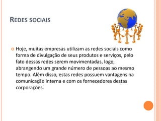 REDES SOCIAIS
 Hoje, muitas empresas utilizam as redes sociais como
forma de divulgação de seus produtos e serviços, pelo
fato dessas redes serem movimentadas, logo,
abrangendo um grande número de pessoas ao mesmo
tempo. Além disso, estas redes possuem vantagens na
comunicação interna e com os fornecedores destas
corporações.
 