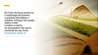 Do fruto da boca enche-se
o estômago do homem;
o produto dos lábios o
satisfaz. A língua tem poder
sobre a vida
e sobre a morte;
os que gostam de usá-la
comerão do seu fruto.
Provérbios 18:20-21
 