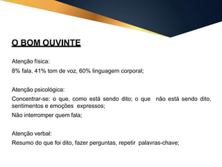 O BOM OUVINTE
Atenção física:
8% fala, 41% tom de voz, 60% linguagem corporal;
Atenção psicológica:
Concentrar-se: o que, como está sendo dito; o que
sentimentos e emoções expressos;
Não interromper quem fala;
não está sendo dito,
Atenção verbal:
Resumo do que foi dito, fazer perguntas, repetir palavras-chave;
 