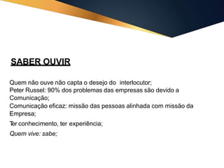 SABER OUVIR
Quem não ouve não capta o desejo do interlocutor;
Peter Russel: 90% dos problemas das empresas são devido a
Comunicação;
Comunicação eficaz: missão das pessoas alinhada com missão da
Empresa;
T
er conhecimento, ter experiência;
Quem vive: sabe;
 