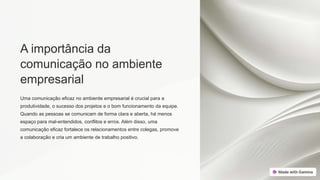 A importância da
comunicação no ambiente
empresarial
Uma comunicação eficaz no ambiente empresarial é crucial para a
produtividade, o sucesso dos projetos e o bom funcionamento da equipe.
Quando as pessoas se comunicam de forma clara e aberta, há menos
espaço para mal-entendidos, conflitos e erros. Além disso, uma
comunicação eficaz fortalece os relacionamentos entre colegas, promove
a colaboração e cria um ambiente de trabalho positivo.
 