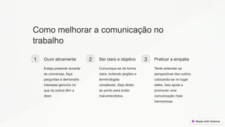 Como melhorar a comunicação no
trabalho
1 Ouvir ativamente
Esteja presente durante
as conversas, faça
perguntas e demonstre
interesse genuíno no
que os outros têm a
dizer.
2 Ser claro e objetivo
Comunique-se de forma
clara, evitando jargões e
terminologias
complexas. Seja direto
ao ponto para evitar
mal-entendidos.
3 Praticar a empatia
Tente entender as
perspectivas dos outros,
colocando-se no lugar
deles. Isso ajuda a
promover uma
comunicação mais
harmoniosa.
 