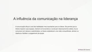 A influência da comunicação na liderança
A comunicação eficaz é uma das habilidades mais importantes para os líderes. Ela permite que os
líderes inspirem suas equipes, motivem os funcionários e construam relacionamentos sólidos. Ao se
comunicar com clareza e autenticidade, os líderes estabelecem uma visão compartilhada, alinham os
objetivos e facilitam o engajamento da equipe.
 