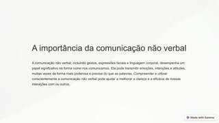 A importância da comunicação não verbal
A comunicação não verbal, incluindo gestos, expressões faciais e linguagem corporal, desempenha um
papel significativo na forma como nos comunicamos. Ela pode transmitir emoções, intenções e atitudes,
muitas vezes de forma mais poderosa e precisa do que as palavras. Compreender e utilizar
conscientemente a comunicação não verbal pode ajudar a melhorar a clareza e a eficácia de nossas
interações com os outros.
 