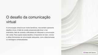 O desafio da comunicação
virtual
A comunicação virtual trouxe muitos benefícios, mas também apresenta
desafios únicos. A falta de contato presencial pode levar a mal-
entendidos, falta de conexão e dificuldade em interpretar a comunicação
não verbal. Para superar esses desafios, é importante ser claro, conciso
e utilizar ferramentas de comunicação adequadas, como videochamadas
ou mensagens contextualizadas.
 