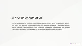 A arte da escuta ativa
Escutar ativamente é uma habilidade essencial para uma comunicação eficaz. Envolve prestar atenção
total ao que está sendo dito, fazer perguntas claras para esclarecer informações e demonstrar interesse
genuíno nas ideias e perspectivas dos outros. Não apenas ajuda a evitar mal-entendidos, mas também a
construir relacionamentos mais fortes e a criar um ambiente de trabalho mais colaborativo.
 