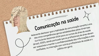 Comunicação na saúde
Relevante destacar que a habilidade da comunicação constitui uma
das cinco competências gerais estabelecidas pelas Diretrizes
Curriculares Nacionais (DCN) para os cursos da área da saúde
(Brasil, 2001), sendo pontuado que os profissionais da área devem
ser acessíveis e manter a confidencialidade das informações a eles
confiadas, na interação com outros profissionais de saúde e o
público em geral.
 
