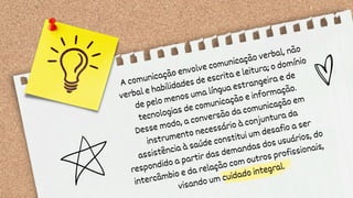 A comunicação envolve comunicação verbal, não
verbal e habilidades de escrita e leitura; o domínio
de pelo menos uma língua estrangeira e de
tecnologias de comunicação e informação.
Desse modo, a conversão da comunicação em
instrumento necessário à conjuntura da
assistência à saúde constitui um desafio a ser
respondido a partir das demandas dos usuários, do
intercâmbio e da relação com outros profissionais,
visando um cuidado integral.
 