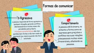 Formas de comunicar
A pessoa até é sincera, no
entanto a forma como se
expressa gera prejuízos e
conflitos nas suas relações
interpessoais muitas vezes
irreversíveis, afastando as
pessoas.
a pessoa responde de forma agressiva a
qualquer situação, gerando conflitos
desnecessários e muitas vezes não
percebidos pelo próprio.
Principais características são: tem
opiniões bem fortes e não tem medo de
expressá-las, mesmo quando não lhe é
solicitado.
Agressiva
Comportamento
 