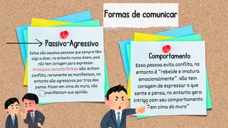 Formas de comunicar
Essa pessoa evita conflito, no
entanto é “rebelde e imatura
emocionalmente”. Não tem
coragem de expressar o que
sente e pensa, no entanto gera
intriga com seu comportamento
“em cima do muro”
Estas são aquelas pessoas que sempre têm
algo a dizer, no entanto nunca dizem, pois
não tem coragem para expressar.
Principais características são: evitam
conflito, raramente se manifestam, no
entanto são agressivos por traz dos
panos. Ficam em cima do muro, não
manifestam sua opinião.
Passivo-Agressivo
Comportamento
 
