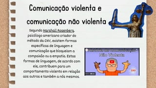 Comunicação violenta e
comunicação não violenta
Segundo Marshall Rosenberg,
psicólogo americano criador do
método da CNV, existem formas
específicas de linguagem e
comunicação que bloqueiam a
compaixão ou a empatia. Estas
formas de linguagem, de acordo com
ele, contribuem para um
comportamento violento em relação
aos outros e também a nós mesmos.
 