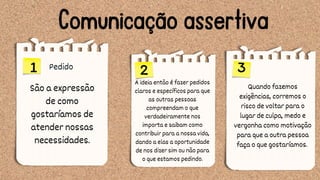 Comunicação assertiva
Pedido
1 2 3
A ideia então é fazer pedidos
claros e específicos para que
as outras pessoas
compreendam o que
verdadeiramente nos
importa e saibam como
contribuir para a nossa vida,
dando a elas a oportunidade
de nos dizer sim ou não para
o que estamos pedindo.
Quando fazemos
exigências, corremos o
risco de voltar para o
lugar de culpa, medo e
vergonha como motivação
para que a outra pessoa
faça o que gostaríamos.
São a expressão
de como
gostaríamos de
atender nossas
necessidades.
 