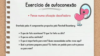 Pense numa situação desafiadora
Orentado pelos 4 componentes propostos pelo Marshall Rosenberg:
O que de fato aconteceu? O que foi feito ou dito?
O que eu estou sentindo?
O que é importante para mim? Quais necessidades estão vivas aqui?
Qual o próximo pequeno passo? Eu tenho um pedido para outra pessoa
ou para mim?
Exercício de autoconexão
 