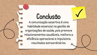 Conclusão
A comunicação assertiva é uma
habilidade essencial na gestão de
organizações de saúde, pois promove
relacionamentos saudáveis, melhora a
eficiência operacional e impulsiona
resultados extraordinários.
 