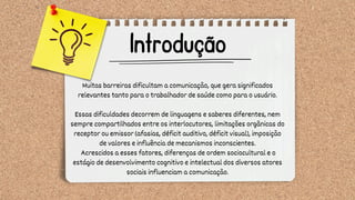 Introdução
Muitas barreiras dificultam a comunicação, que gera significados
relevantes tanto para o trabalhador de saúde como para o usuário.
Essas dificuldades decorrem de linguagens e saberes diferentes, nem
sempre compartilhados entre os interlocutores, limitações orgânicas do
receptor ou emissor (afasias, déficit auditivo, déficit visual), imposição
de valores e influência de mecanismos inconscientes.
Acrescidos a esses fatores, diferenças de ordem sociocultural e o
estágio de desenvolvimento cognitivo e intelectual dos diversos atores
sociais influenciam a comunicação.
 