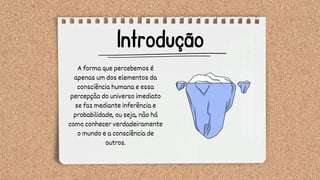 Introdução
A forma que percebemos é
apenas um dos elementos da
consciência humana e essa
percepção do universo imediato
se faz mediante inferência e
probabilidade, ou seja, não há
como conhecer verdadeiramente
o mundo e a consciência de
outros.
 