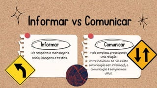 Mais complexa, pressupondo
uma relação
entre indivíduos. Se não existe
comunicação sem informaçã, a
comunicação é sempre mais
difícil.
Diz respeito a mensagens
orais, imagens e textos.
Comunicar
Informar vs Comunicar
Informar
 