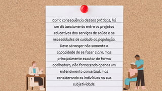 Como consequência dessas práticas, há
um distanciamento entre os projetos
educativos dos serviços de saúde e as
necessidades de cuidado da população.
Deve abranger não somente a
capacidade de se fazer claro, mas
principalmente escutar de forma
acolhedora, não fornecendo apenas um
entendimento conceitual, mas
considerando os indivíduos na sua
subjetividade.
 