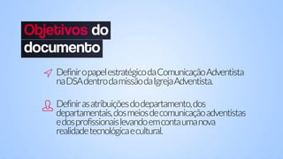 DefiniropapelestratégicodaComunicaçãoAdventista
naDSAdentrodamissãodaIgrejaAdventista.
Definirasatribuiçõesdodepartamento,dos
departamentais,dosmeiosdecomunicaçãoadventistas
edosprofissionaislevandoemcontaumanova
realidadetecnológicaecultural.
 