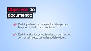 Definirparâmetrosparagestãodaimagemda
Igreja Adventistaesuasinstituições.
Definirarelaçãodasinstituiçõesemummundo
comforteimpactodasredessociaisvirtuais.
 
