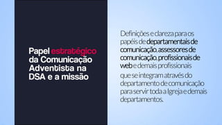 Definiçõeseclarezaparaos
papéisdedepartamentaisde
comunicação,assessoresde
comunicação,profissionaisde
webedemaisprofissionais
queseintegramatravésdo
departamentodecomunicação
paraservirtodaaIgrejaedemais
departamentos.
 