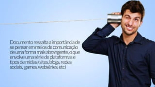 Documentoressaltaaimportânciade
sepensaremmeiosdecomunicação
deumaformamaisabrangente,oque
envolveumasériedeplataformase
tiposdemídias(sites,blogs,redes
sociais, games,webséries,etc)
 