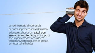 tambémressaltaaimportância
denuncaseperderosensodemissão
edanecessidadedeumtrabalhode
assessoramentotécnicoquedêsuporte
aocumprimentodessamissãoem
todososníveishierárquicosdaIgrejae
emtodasasinstituições
 