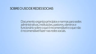 Documentoorganizaprincípiosenormasparasedes
administrativas,instituições,pastores,obreirose
funcionáriosobreoqueérecomendáveleoquenão
érecomendávelfazernasredessociais.
SOBREOUSODEREDESSOCIAIS
 