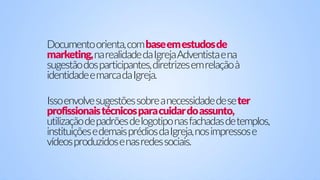 Documentoorienta,combaseemestudosde
marketing,narealidadedaIgrejaAdventistaena
sugestãodosparticipantes,diretrizesemrelaçãoà
identidadeemarcadaIgreja.
Issoenvolvesugestõessobreanecessidadedeseter
profissionaistécnicosparacuidardoassunto,
utilizaçãodepadrõesdelogotiponasfachadasdetemplos,
instituiçõesedemaisprédiosdaIgreja,nosimpressose
vídeosproduzidosenasredessociais.
 