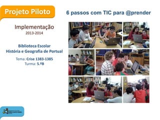 Projeto Piloto
Implementação
2013-2014
6 passos com TIC para @prender
Biblioteca Escolar
História e Geografia de Portual
Tema: Crise 1383-1385
Turma: 5.ºB
 
