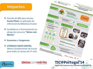 Impactos
 Convite da RBE para sermos
Escola Piloto na aplicação do
referencial da Biblioteca Escolar
 Candidatura a financiamento ao
abrigo do concurso “Ideias com
Mérito”
 Encontros e Congressos
 LITERACIA SOCIO-DIGITAL
Oferta Complementar de Escola
para todos os alunos do 2º ciclo
 