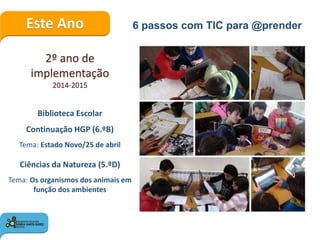 Este Ano 6 passos com TIC para @prender
2º ano de
implementação
2014-2015
Biblioteca Escolar
Continuação HGP (6.ºB)
Tema: Estado Novo/25 de abril
Ciências da Natureza (5.ºD)
Tema: Os organismos dos animais em
função dos ambientes
 