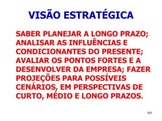101
VISÃO ESTRATÉGICA
SABER PLANEJAR A LONGO PRAZO;
ANALISAR AS INFLUÊNCIAS E
CONDICIONANTES DO PRESENTE;
AVALIAR OS PONTOS FORTES E A
DESENVOLVER DA EMPRESA; FAZER
PROJEÇÕES PARA POSSÍVEIS
CENÁRIOS, EM PERSPECTIVAS DE
CURTO, MÉDIO E LONGO PRAZOS.
 